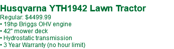  Husqvarna YTH1942 Lawn Tractor Regular: $4499.99 • 19hp Briggs OHV engine • 42" mower deck • Hydrostatic transmission • 3 Year Warranty (no hour limit)