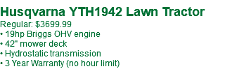  Husqvarna YTH18542 Lawn Tractor Regular: $3299.99 • 18.5hp Briggs OHV engine • 42" mower deck • Hydrostatic transmission • 3 Year Warranty (no hour limit)