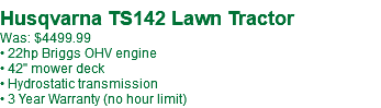 &nbsp;Husqvarna TS142 Lawn Tractor Was: $4499.99 • 22hp Briggs OHV engine • 42" mower deck • Hydrostatic transmission • 3 Year Warranty (no hour limit)