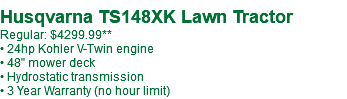 Husqvarna TS148XK Lawn Tractor Regular: $4299.99** • 24hp Kohler V-Twin engine • 48" mower deck • Hydrostatic transmission • 3 Year Warranty (no hour limit)