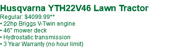  Husqvarna YTH22V46 Lawn Tractor Regular: $3899.99** • 22hp Briggs V-Twin engine • 46" mower deck • Hydrostatic transmission • 3 Year Warranty (no hour limit)