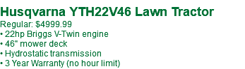  Husqvarna YTH22V46 Lawn Tractor Regular: $4999.99 • 22hp Briggs V-Twin engine • 46" mower deck • Hydrostatic transmission • 3 Year Warranty (no hour limit)