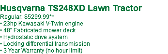  Husqvarna TS248XD Lawn Tractor Regular: $5299.99** • 23hp Kawasaki V-Twin engine • 48" Fabricated mower deck • Hydrostatic drive system • Locking differential transmission • 3 Year Warranty (no hour limit)