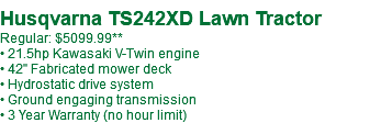  Husqvarna TS242XD Lawn Tractor Regular: $5099.99** • 21.5hp Kawasaki V-Twin engine • 42" Fabricated mower deck • Hydrostatic drive system • Ground engaging transmission • 3 Year Warranty (no hour limit)
