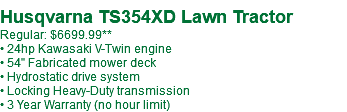  Husqvarna TS354XD Lawn Tractor Regular: $6699.99** • 24hp Kawasaki V-Twin engine • 54" Fabricated mower deck • Hydrostatic drive system • Locking Heavy-Duty transmission • 3 Year Warranty (no hour limit)