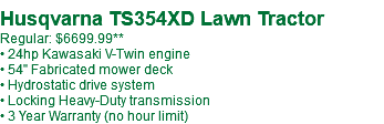  Husqvarna TS354XD Lawn Tractor Regular: $6699.99 • 24hp Kawasaki V-Twin engine • 54" Fabricated mower deck • Hydrostatic drive system • Locking Heavy-Duty transmission • 3 Year Warranty (no hour limit)
