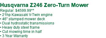  Husqvarna Z246 Zero-Turn Mower Regular: $4599.99** • 21hp Kawasaki V-Twin engine • 46" stamped mower deck • Dual hydrostatic transmissions • Heavy duty steel frame • Cut mowing time in half • 3 Year Warranty