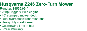  Husqvarna Z246 Zero-Turn Mower Regular: $4599.99 • 23hp Briggs V-Twin engine • 46" stamped mower deck • Dual hydrostatic transmissions • Heavy duty steel frame • Cut mowing time in half • 3 Year Warranty