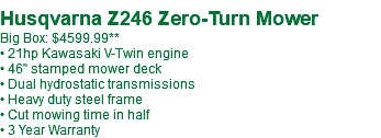  Husqvarna Z246 Zero-Turn Mower Big Box: $4599.99** • 21hp Kawasaki V-Twin engine • 46" stamped mower deck • Dual hydrostatic transmissions • Heavy duty steel frame • Cut mowing time in half • 3 Year Warranty