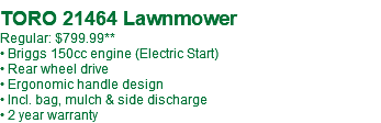  TORO 21464 Lawnmower Regular: $799.99** • Briggs 150cc engine (Electric Start) • Rear wheel drive • Ergonomic handle design • Incl. bag, mulch & side discharge • 2 year warranty