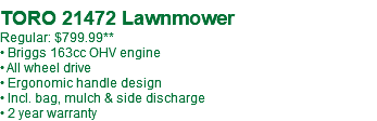  TORO 21472 Lawnmower Regular: $799.99** • Briggs 163cc OHV engine • All wheel drive • Ergonomic handle design • Incl. bag, mulch & side discharge • 2 year warranty