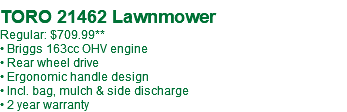  TORO 21462 Lawnmower Regular: $709.99** • Briggs 163cc OHV engine • Rear wheel drive • Ergonomic handle design • Incl. bag, mulch & side discharge • 2 year warranty