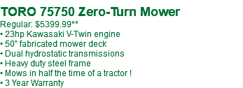  TORO 75750 Zero-Turn Mower Regular: $5299.99 • 23hp Kawasaki V-Twin engine • 50" fabricated mower deck • Dual hydrostatic transmissions • Heavy duty steel frame • Mows in half the time of a tractor ! • 3 Year Warranty