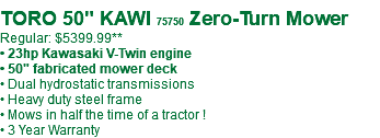  TORO 50" KAWI 75750 Zero-Turn Mower Regular: $5399.99** • 23hp Kawasaki V-Twin engine • 50" fabricated mower deck • Dual hydrostatic transmissions • Heavy duty steel frame • Mows in half the time of a tractor ! • 3 Year Warranty