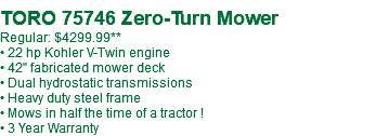  TORO 75746 Zero-Turn Mower Regular: $5199.99 • 22 hp Kohler V-Twin engine • 42" fabricated mower deck • Dual hydrostatic transmissions • Heavy duty steel frame • Mows in half the time of a tractor ! • 3 Year Warranty