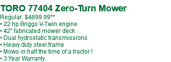  TORO 77404 Zero-Turn Mower Regular: $4899.99** • 22 hp Briggs V-Twin engine • 42" fabricated mower deck • Dual hydrostatic transmissions • Heavy duty steel frame • Mows in half the time of a tractor ! • 3 Year Warranty