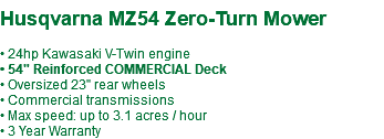  Husqvarna MZ54 Zero-Turn Mower • 24hp Kawasaki V-Twin engine • 54" Reinforced COMMERCIAL Deck • Oversized 23" rear wheels • Commercial transmissions • Max speed: up to 3.1 acres / hour • 3 Year Warranty