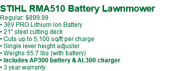  STIHL RMA510 Battery Lawnmower Regular: $869.99 • 36V PRO Lithium Ion Battery • 21" steel cutting deck • Cuts up to 5,100 sq/ft per charge • Single lever height adjuster • Weighs 65.7 lbs (with battery) • Includes AP300 battery & AL300 charger • 3 year warranty