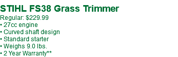  STIHL FS38 Grass Trimmer Regular: $249.99* • 27cc engine • Curved shaft design • Standard starter • Weighs 9.0 lbs. • 2 Year Warranty**