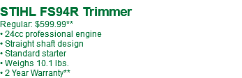  STIHL FS94R Trimmer Regular: $599.99** • 24cc professional engine • Straight shaft design • Standard starter • Weighs 10.1 lbs. • 2 Year Warranty**