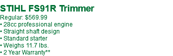 STIHL FS91R Trimmer Regular: $599.99** • 28cc professional engine • Straight shaft design • Standard starter • Weighs 11.7 lbs. • 2 Year Warranty**