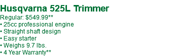  Husqvarna 525L Trimmer Regular: $559.99** • 25cc professional engine • Straight shaft design • Easy starter • Weighs 9.7 lbs. • 4 Year Warranty**