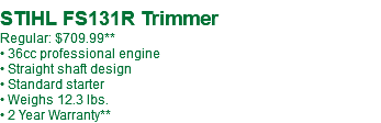  STIHL FS131R Trimmer Regular: $699.99* • 36cc professional engine • Straight shaft design • Standard starter • Weighs 12.3 lbs. • 2 Year Warranty**