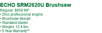  ECHO SRM2620U Brushsaw Regular: $639.99* • 25cc professional engine • Brushsaw design • Standard starter • Weighs 12.4 lbs. • 5 Year Warranty**