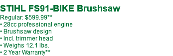  STIHL FS91-BIKE Brushsaw Regular: $599.99** • 28cc professional engine • Brushsaw design • Incl. trimmer head • Weighs 12.1 lbs. • 2 Year Warranty**