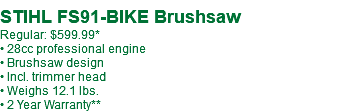  STIHL FS91-BIKE Brushsaw Regular: $629.99* • 28cc professional engine • Brushsaw design • Incl. trimmer head • Weighs 12.1 lbs. • 2 Year Warranty**