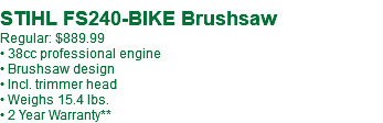  STIHL FS240-BIKE Brushsaw Regular: $919.99* • 38cc professional engine • Brushsaw design • Incl. trimmer head • Weighs 15.4 lbs. • 2 Year Warranty**
