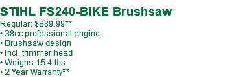  STIHL FS240-BIKE Brushsaw Regular: $889.99** • 38cc professional engine • Brushsaw design • Incl. trimmer head • Weighs 15.4 lbs. • 2 Year Warranty**