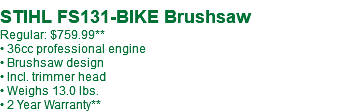  STIHL FS131-BIKE Brushsaw Regular: $759.99** • 36cc professional engine • Brushsaw design • Incl. trimmer head • Weighs 13.0 lbs. • 2 Year Warranty**