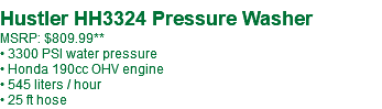  Hustler HH3324 Pressure Washer MSRP: $749.99** • 3300 PSI water pressure • Honda 190cc OHV engine • 545 liters / hour • 25 ft hose
