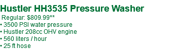  Hustler HH3535 Pressure Washer Regular: $809.99** • 3500 PSI water pressure • Hustler 208cc OHV engine • 560 liters / hour • 25 ft hose