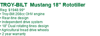  TROY-BILT Mustang 18" Rototiller Reg: $1549.99* • Troy-Bilt 208cc OHV engine • Rear-tine design • Independent drive system • 18" Dual rotating tines design • Agricultural tread drive wheels • 2 year warranty