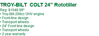  TROY-BILT COLT 24" Rototiller Reg: $949.99* • Troy-Bilt 208cc OHV engine • Front-tine design • Transport wheels • 24" Front tine design • Transport wheels • 2 year warranty