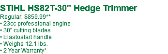  STIHL HS82T-30" Hedge Trimmer Regular: $859.99** • 23cc professional engine • 30" cutting blades • Elastostart handle • Weighs 12.1 lbs. • 2 Year Warranty*