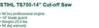  STIHL TS700-14" Cut-off Saw • 98.5cc professional engine • 14" blade guard • Weighs 25.6 lbs. • 90 day warranty 