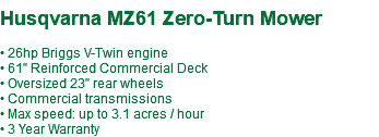  Husqvarna MZ61 Zero-Turn Mower • 26hp Briggs V-Twin engine • 61" Reinforced Commercial Deck • Oversized 23" rear wheels • Commercial transmissions • Max speed: up to 3.1 acres / hour • 3 Year Warranty