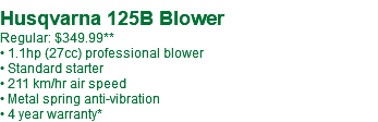  Husqvarna 125B Blower Regular: $349.99** • 1.1hp (27cc) professional blower • Standard starter • 211 km/hr air speed • Metal spring anti-vibration • 4 year warranty* 