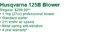  Husqvarna 125B Blower Regular: $299.99** • 1.1hp (27cc) professional blower • Standard starter • 211 km/hr air speed • Metal spring anti-vibration • 4 year warranty* 