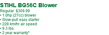  STIHL BG56C Blower Regular: $339.99** • 1.0hp (27cc) blower • Slow-pull easy starter • 228 km/hr air speed • 9.3 lbs. • 2 year warranty*