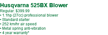  Husqvarna 525BX Blower Regular: $429.99** • 1.1hp (27cc) professional blower • Standard starter • 252 km/hr air speed • Metal spring anti-vibration • 4 year warranty*