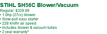  STIHL SH56C Blower/Vacuum Regular: $329.99 • 1.0hp (27cc) blower • Slow-pull easy starter • 228 km/hr air speed • Includes blower & vacuum tubes • 2 year warranty*