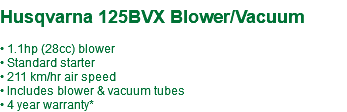  Husqvarna 125BVX Blower/Vacuum • 1.1hp (28cc) blower • Standard starter • 211 km/hr air speed • Includes blower & vacuum tubes • 4 year warranty*