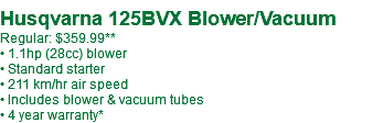  Husqvarna 125BVX Blower/Vacuum Regular: $389.99 • 1.1hp (28cc) blower • Standard starter • 211 km/hr air speed • Includes blower & vacuum tubes • 4 year warranty*