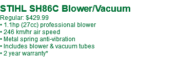  STIHL SH86C Blower/Vacuum Regular: $429.99 • 1.1hp (27cc) professional blower • 246 km/hr air speed • Metal spring anti-vibration • Includes blower & vacuum tubes • 2 year warranty*