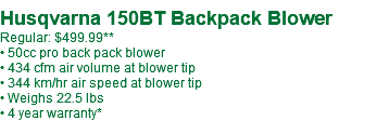 Husqvarna 150BT Backpack Blower Regular: $499.99** • 50cc pro back pack blower • 434 cfm air volume at blower tip • 344 km/hr air speed at blower tip • Weighs 22.5 lbs • 4 year warranty*