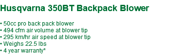  Husqvarna 350BT Backpack Blower • 50cc pro back pack blower • 494 cfm air volume at blower tip • 295 km/hr air speed at blower tip • Weighs 22.5 lbs • 4 year warranty*